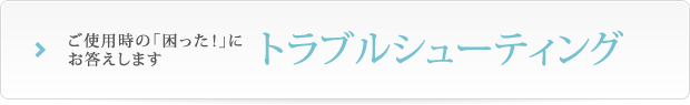 ご使用時の「困った！」にお答えします トラブルシューティング